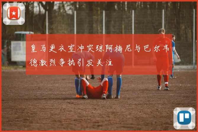 皇马更衣室冲突琼阿梅尼与巴尔韦德激烈争执引发关注