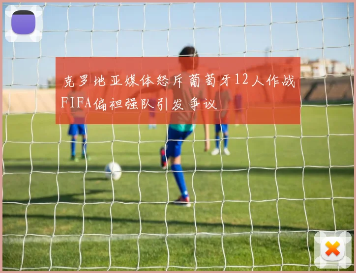 克罗地亚媒体怒斥葡萄牙12人作战FIFA偏袒强队引发争议
