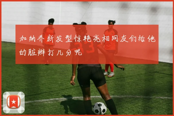 加纳乔新发型惊艳亮相网友们给他的脏辫打几分呢