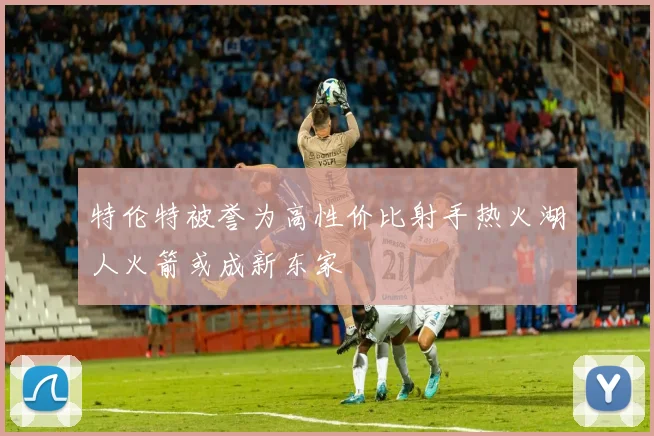 特伦特被誉为高性价比射手热火湖人火箭或成新东家