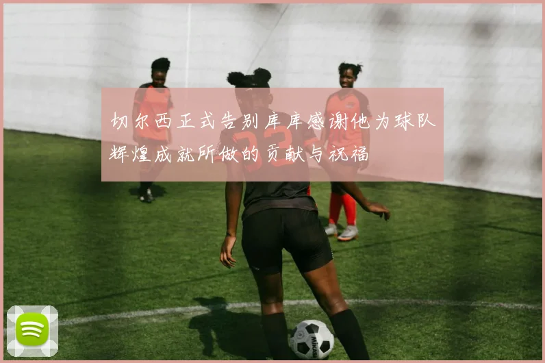切尔西正式告别库库感谢他为球队辉煌成就所做的贡献与祝福