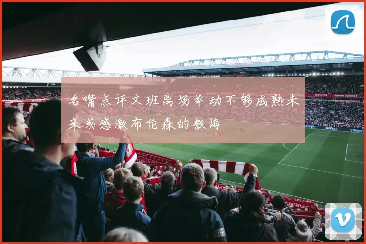 名嘴点评文班离场举动不够成熟未来或感激布伦森的教诲