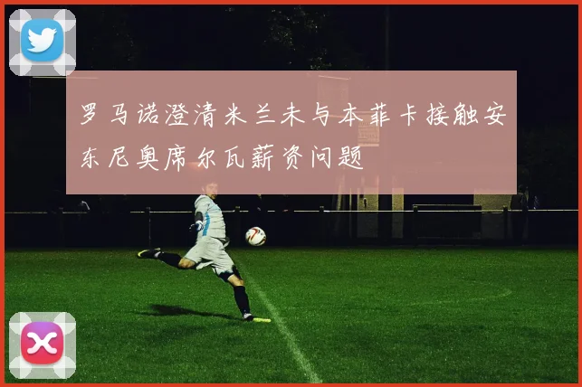 罗马诺澄清米兰未与本菲卡接触安东尼奥席尔瓦薪资问题