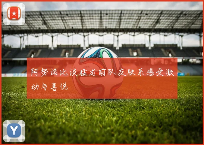 阿努诺比谈猛龙前队友联系感受激动与喜悦
