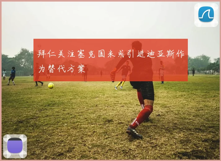 拜仁关注塞克国米或引进迪亚斯作为替代方案
