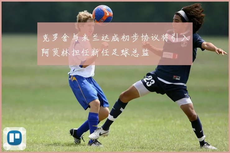 克罗舍与米兰达成初步协议将引入阿莫林担任新任足球总监