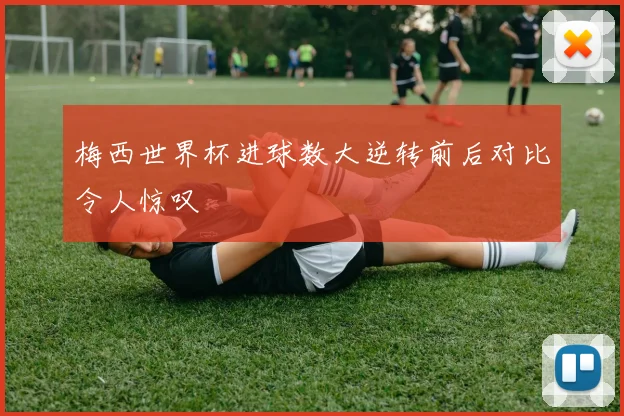 梅西世界杯进球数大逆转前后对比令人惊叹